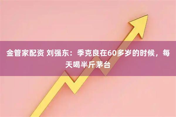 金管家配资 刘强东：季克良在60多岁的时候，每天喝半斤茅台