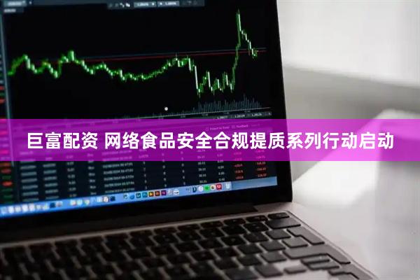 巨富配资 网络食品安全合规提质系列行动启动