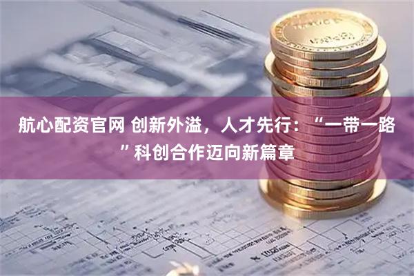 航心配资官网 创新外溢，人才先行：“一带一路”科创合作迈向新篇章