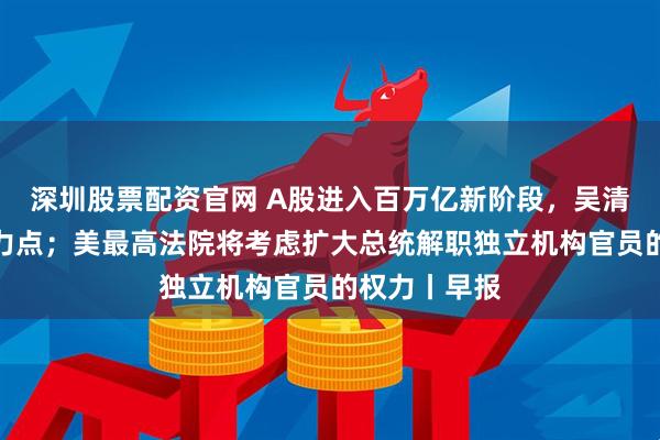 深圳股票配资官网 A股进入百万亿新阶段，吴清部署四大着力点；美最高法院将考虑扩大总统解职独立机构官员的权力丨早报