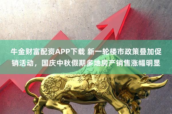 牛金财富配资APP下载 新一轮楼市政策叠加促销活动，国庆中秋假期多地房产销售涨幅明显