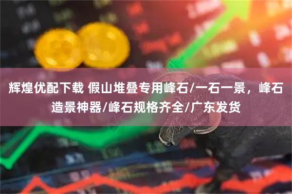 辉煌优配下载 假山堆叠专用峰石/一石一景，峰石造景神器/峰石规格齐全/广东发货