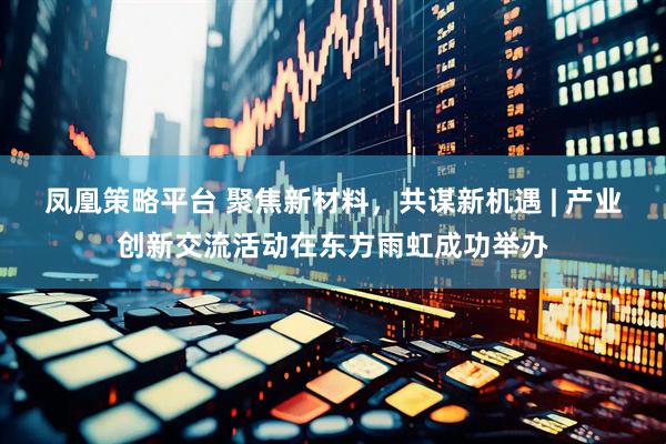 凤凰策略平台 聚焦新材料，共谋新机遇 | 产业创新交流活动在东方雨虹成功举办