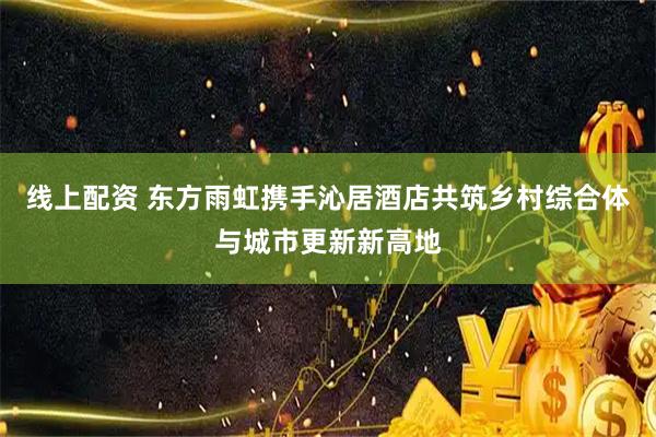 线上配资 东方雨虹携手沁居酒店共筑乡村综合体与城市更新新高地