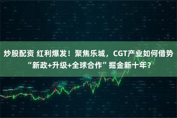 炒股配资 红利爆发！聚焦乐城，CGT产业如何借势“新政+升级+全球合作”掘金新十年？