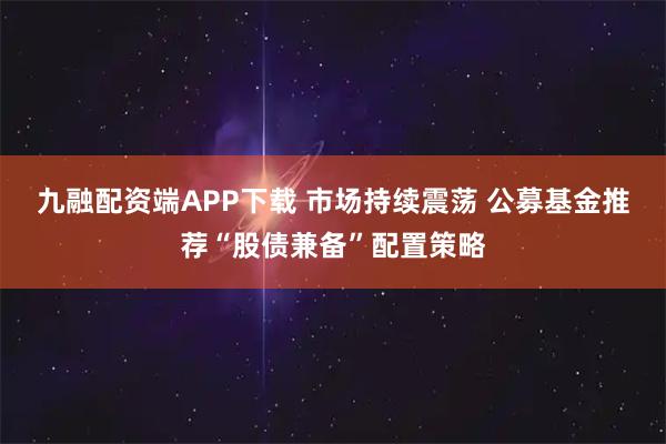 九融配资端APP下载 市场持续震荡 公募基金推荐“股债兼备”配置策略