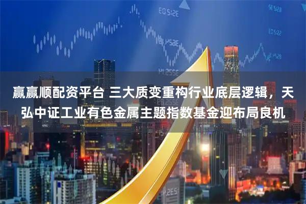 赢赢顺配资平台 三大质变重构行业底层逻辑，天弘中证工业有色金属主题指数基金迎布局良机