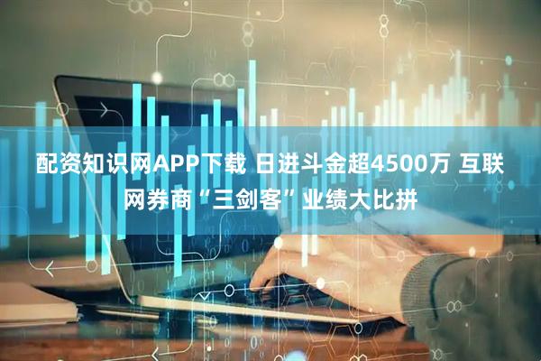 配资知识网APP下载 日进斗金超4500万 互联网券商“三剑客”业绩大比拼