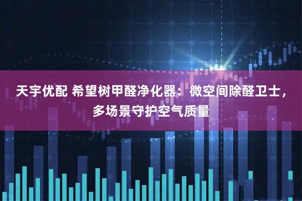 天宇优配 希望树甲醛净化器：微空间除醛卫士，多场景守护空气质量