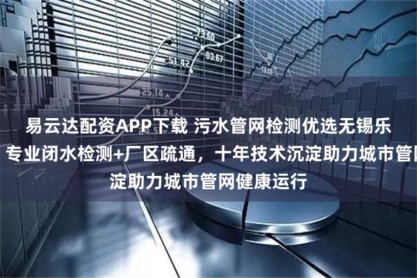 易云达配资APP下载 污水管网检测优选无锡乐清成环卫，专业闭水检测+厂区疏通，十年技术沉淀助力城市管网健康运行