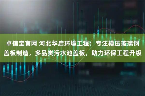 卓信宝官网 河北华启环境工程：专注模压玻璃钢盖板制造，多品类污水池盖板，助力环保工程升级