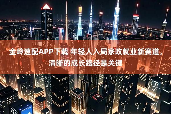 金岭速配APP下载 年轻人入局家政就业新赛道，清晰的成长路径是关键