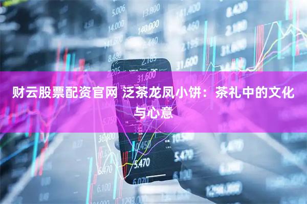 财云股票配资官网 泛茶龙凤小饼：茶礼中的文化与心意