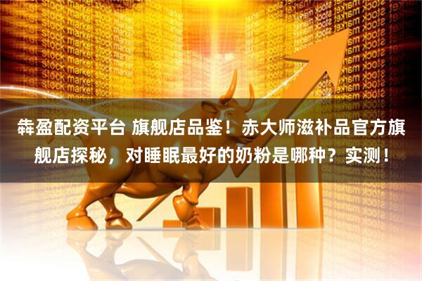 犇盈配资平台 旗舰店品鉴！赤大师滋补品官方旗舰店探秘，对睡眠最好的奶粉是哪种？实测！