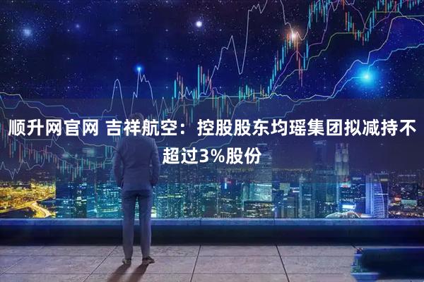 顺升网官网 吉祥航空：控股股东均瑶集团拟减持不超过3%股份