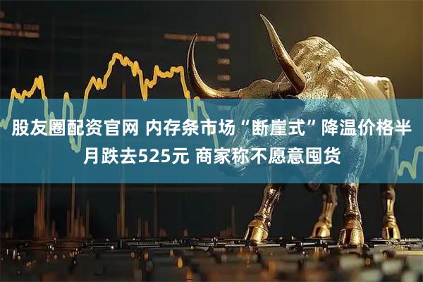 股友圈配资官网 内存条市场“断崖式”降温价格半月跌去525元 商家称不愿意囤货