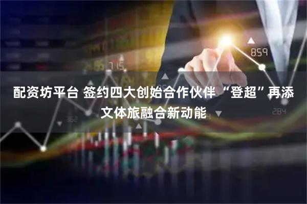 配资坊平台 签约四大创始合作伙伴 “登超”再添文体旅融合新动能
