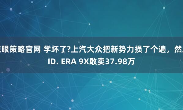 鹰眼策略官网 学坏了?上汽大众把新势力损了个遍，然后ID. ERA 9X敢卖37.98万