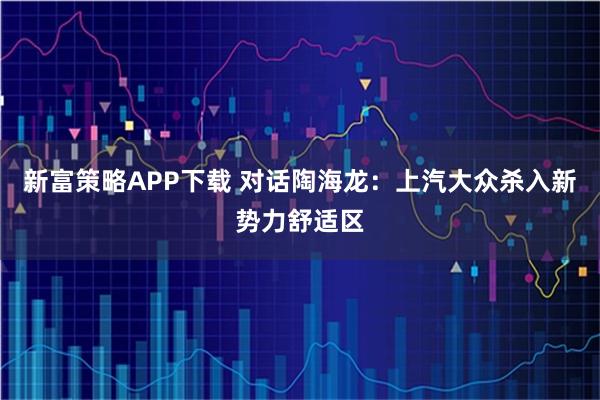 新富策略APP下载 对话陶海龙：上汽大众杀入新势力舒适区