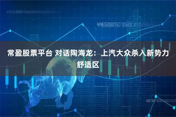 常盈股票平台 对话陶海龙：上汽大众杀入新势力舒适区
