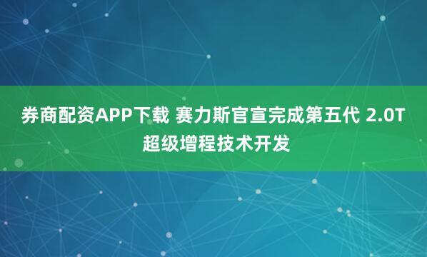 券商配资APP下载 赛力斯官宣完成第五代 2.0T 超级增程技术开发