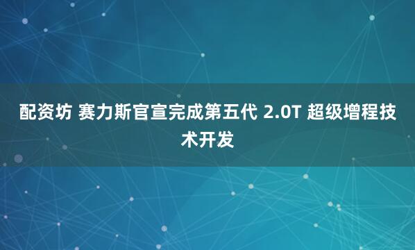 配资坊 赛力斯官宣完成第五代 2.0T 超级增程技术开发