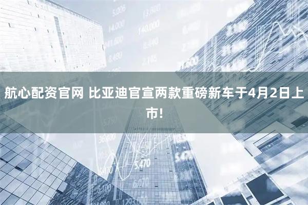 航心配资官网 比亚迪官宣两款重磅新车于4月2日上市!