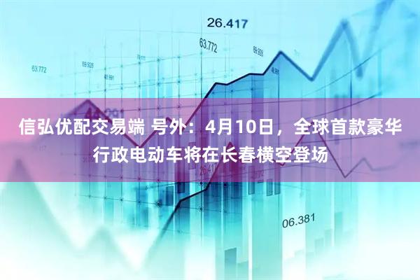 信弘优配交易端 号外：4月10日，全球首款豪华行政电动车将在长春横空登场