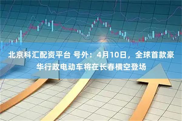 北京科汇配资平台 号外：4月10日，全球首款豪华行政电动车将在长春横空登场