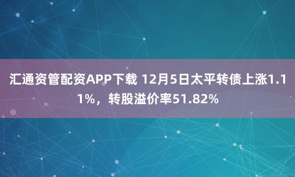 汇通资管配资APP下载 12月5日太平转债上涨1.11%，转股溢价率51.82%