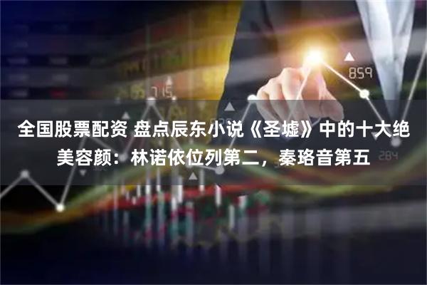 全国股票配资 盘点辰东小说《圣墟》中的十大绝美容颜：林诺依位列第二，秦珞音第五