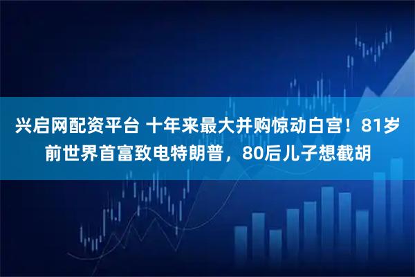 兴启网配资平台 十年来最大并购惊动白宫！81岁前世界首富致电特朗普，80后儿子想截胡