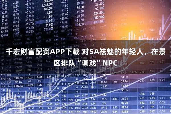 千宏财富配资APP下载 对5A祛魅的年轻人，在景区排队“调戏”NPC
