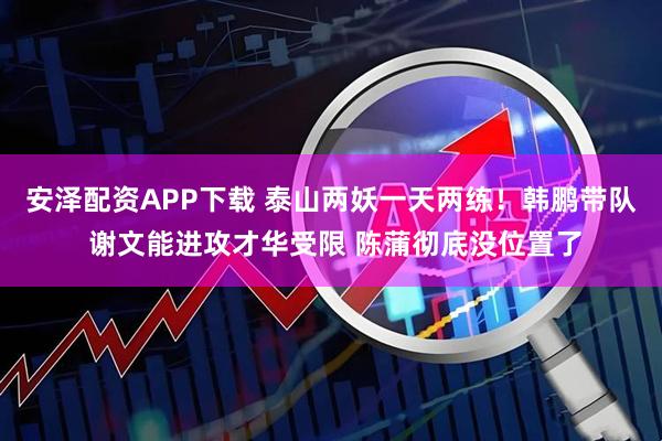 安泽配资APP下载 泰山两妖一天两练！韩鹏带队 谢文能进攻才华受限 陈蒲彻底没位置了