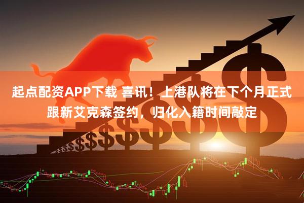 起点配资APP下载 喜讯！上港队将在下个月正式跟新艾克森签约，归化入籍时间敲定