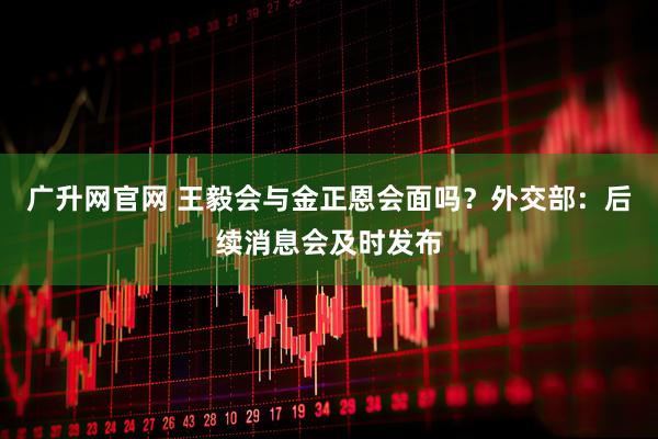 广升网官网 王毅会与金正恩会面吗？外交部：后续消息会及时发布