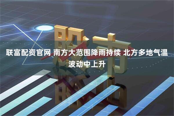 联富配资官网 南方大范围降雨持续 北方多地气温波动中上升