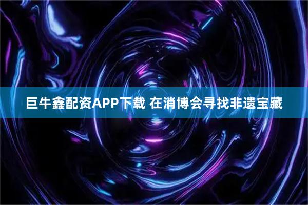 巨牛鑫配资APP下载 在消博会寻找非遗宝藏