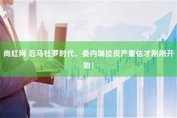 尚红网 后马杜罗时代，委内瑞拉资产重估才刚刚开始！