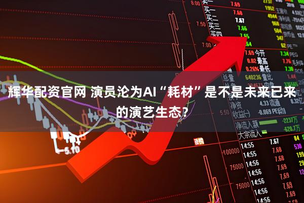辉华配资官网 演员沦为AI“耗材”是不是未来已来的演艺生态？