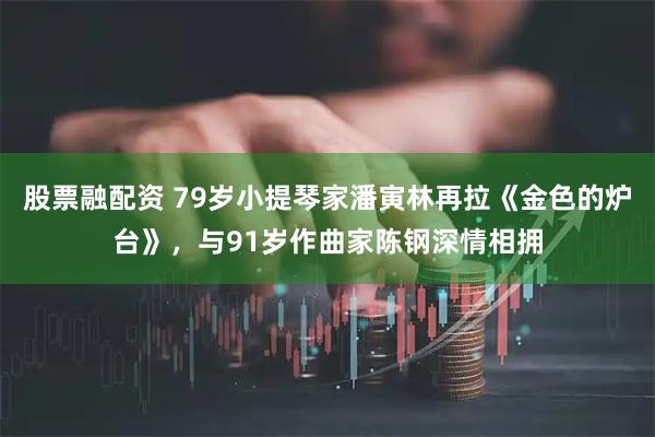 股票融配资 79岁小提琴家潘寅林再拉《金色的炉台》，与91岁作曲家陈钢深情相拥