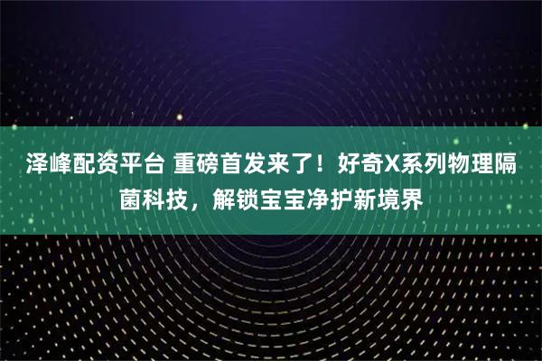 泽峰配资平台 重磅首发来了！好奇X系列物理隔菌科技，解锁宝宝净护新境界