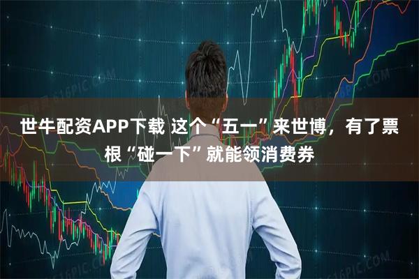 世牛配资APP下载 这个“五一”来世博，有了票根“碰一下”就能领消费券