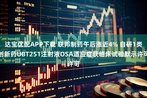 达宝优配APP下载 联邦制药午后涨近4% 自研1类创新药UBT251注射液OSA适应症获临床试验默示许可