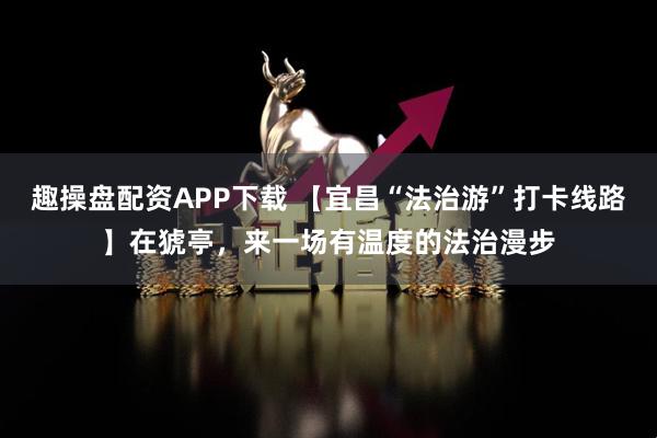 趣操盘配资APP下载 【宜昌“法治游”打卡线路】在猇亭，来一场有温度的法治漫步