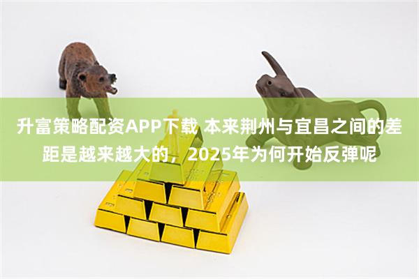 升富策略配资APP下载 本来荆州与宜昌之间的差距是越来越大的，2025年为何开始反弹呢