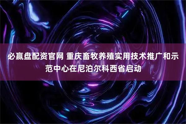 必赢盘配资官网 重庆畜牧养殖实用技术推广和示范中心在尼泊尔科西省启动