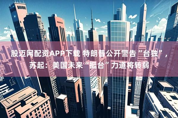 股迈网配资APP下载 特朗普公开警告“台独”，苏起：美国未来“挺台”力道将转弱