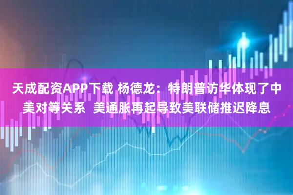 天成配资APP下载 杨德龙：特朗普访华体现了中美对等关系  美通胀再起导致美联储推迟降息
