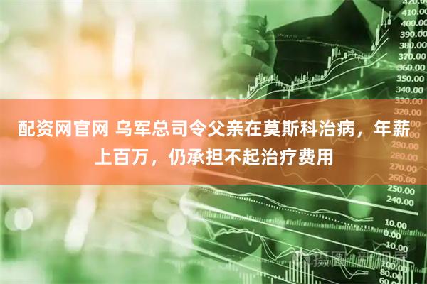 配资网官网 乌军总司令父亲在莫斯科治病，年薪上百万，仍承担不起治疗费用